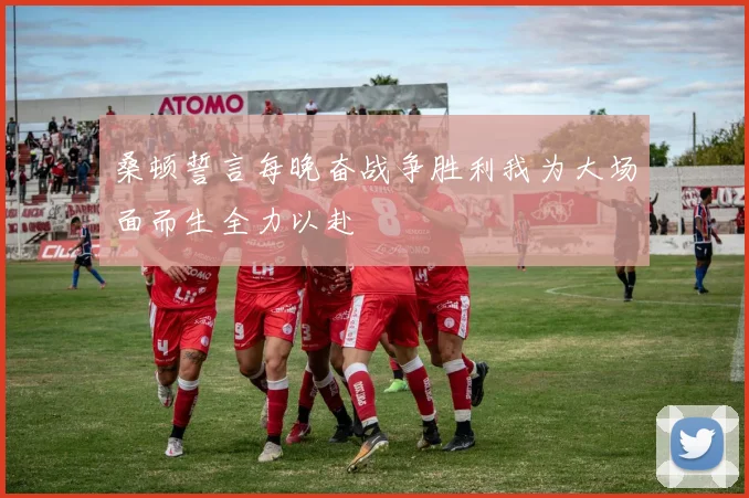 桑顿誓言每晚奋战争胜利我为大场面而生全力以赴