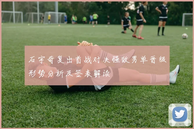 石宇奇复出首战对决强敌男单晋级形势分析及签表解读