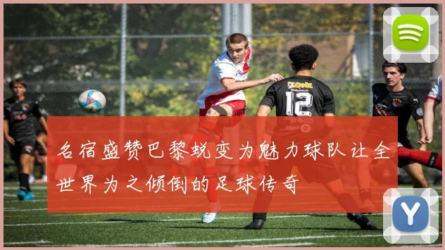 名宿盛赞巴黎蜕变为魅力球队让全世界为之倾倒的足球传奇