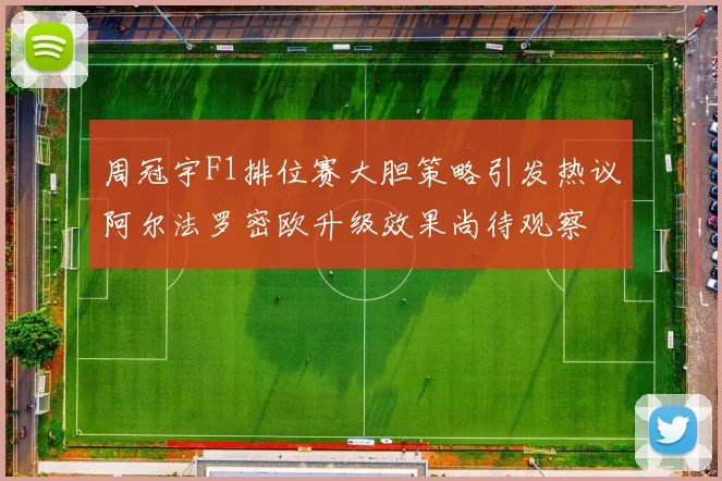 周冠宇F1排位赛大胆策略引发热议阿尔法罗密欧升级效果尚待观察