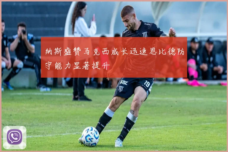 纳斯盛赞马克西成长迅速恩比德防守能力显著提升