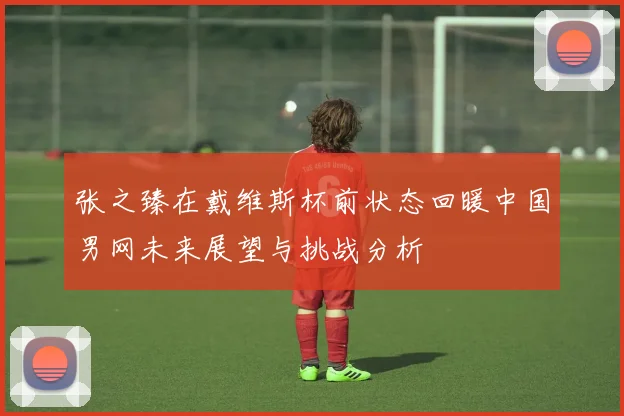 张之臻在戴维斯杯前状态回暖中国男网未来展望与挑战分析