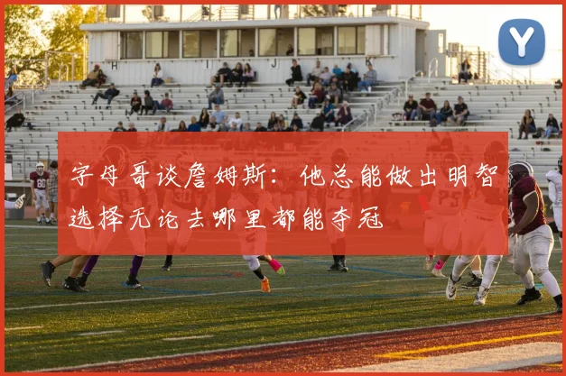 字母哥谈詹姆斯：他总能做出明智选择无论去哪里都能夺冠