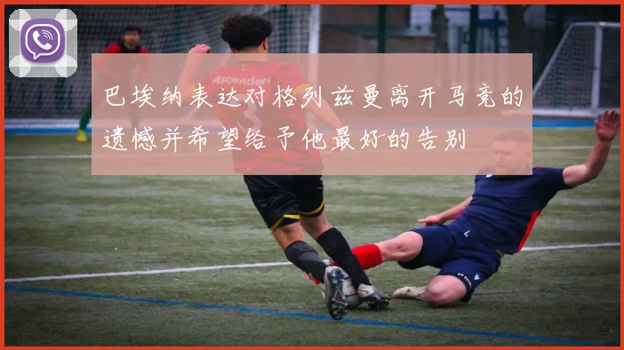 巴埃纳表达对格列兹曼离开马竞的遗憾并希望给予他最好的告别