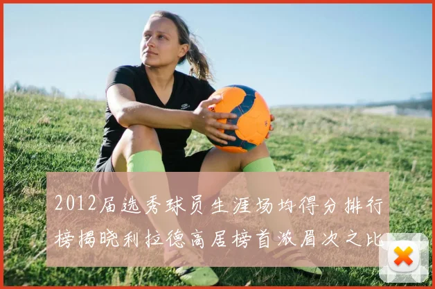 2012届选秀球员生涯场均得分排行榜揭晓利拉德高居榜首浓眉次之比尔紧随其后