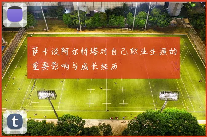 萨卡谈阿尔特塔对自己职业生涯的重要影响与成长经历