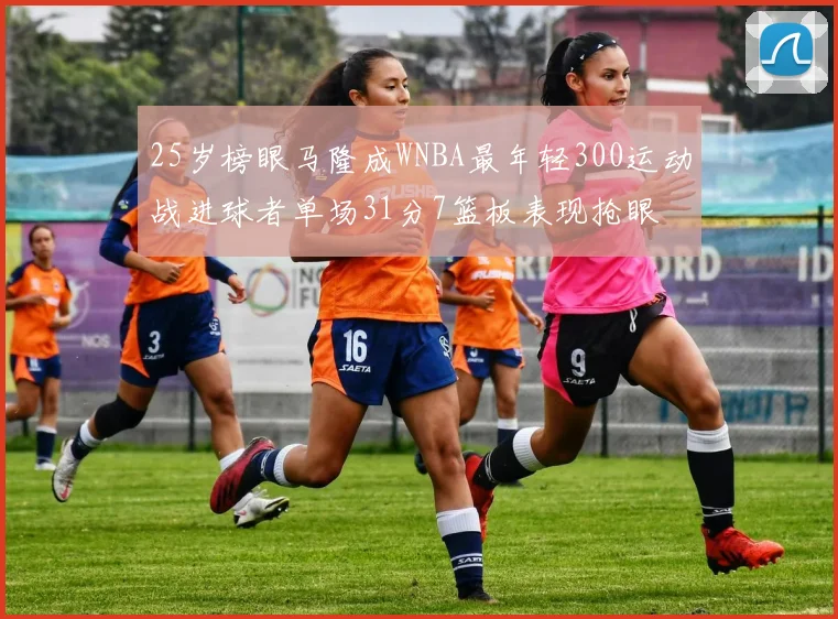 25岁榜眼马隆成WNBA最年轻300运动战进球者单场31分7篮板表现抢眼