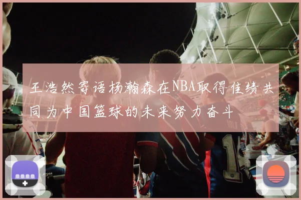 王浩然寄语杨瀚森在NBA取得佳绩共同为中国篮球的未来努力奋斗