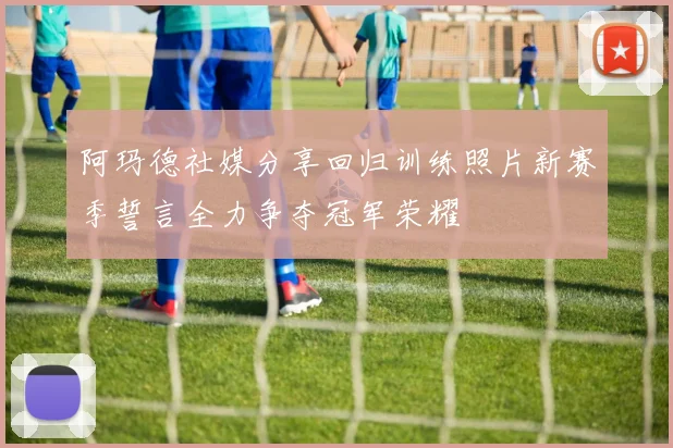 阿玛德社媒分享回归训练照片新赛季誓言全力争夺冠军荣耀