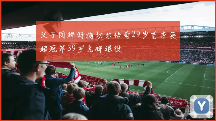 父子同辉舒梅切尔传奇29岁首夺英超冠军39岁光辉退役