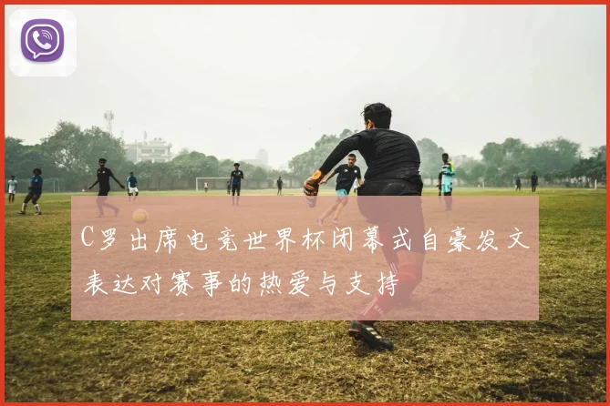 C罗出席电竞世界杯闭幕式自豪发文表达对赛事的热爱与支持