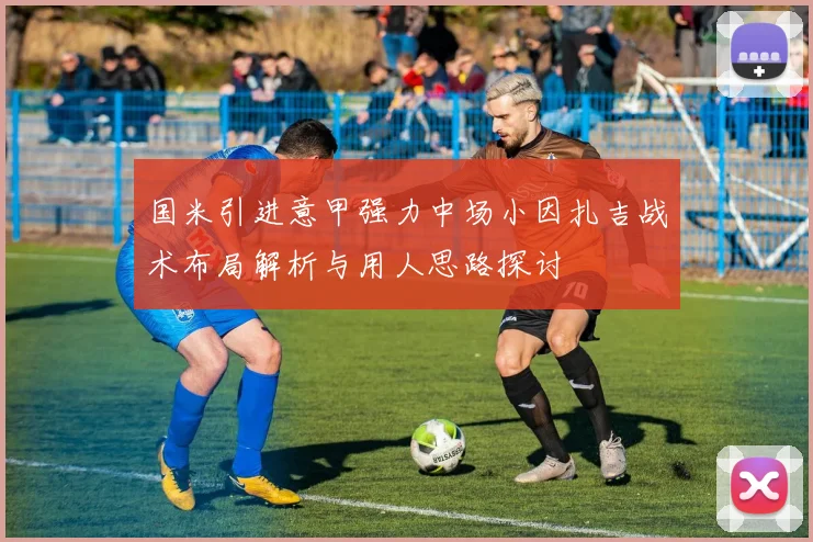 国米引进意甲强力中场小因扎吉战术布局解析与用人思路探讨