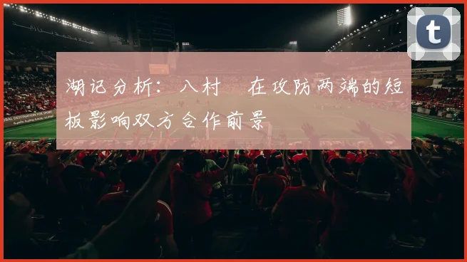 湖记分析：八村塁在攻防两端的短板影响双方合作前景