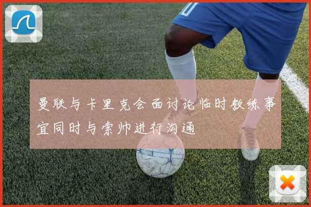 曼联与卡里克会面讨论临时教练事宜同时与索帅进行沟通