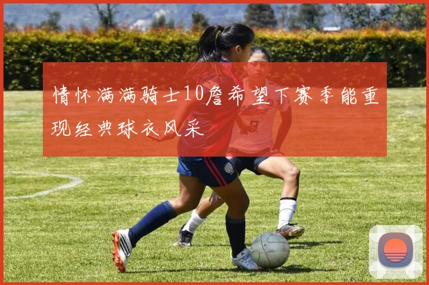 情怀满满骑士10詹希望下赛季能重现经典球衣风采