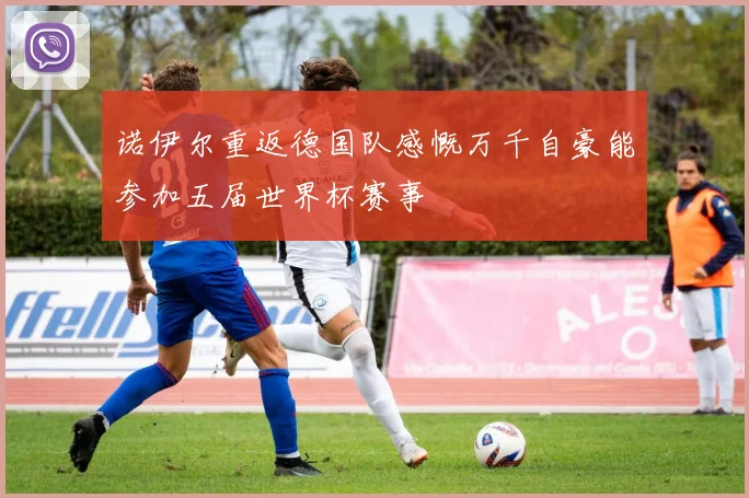 诺伊尔重返德国队感慨万千自豪能参加五届世界杯赛事