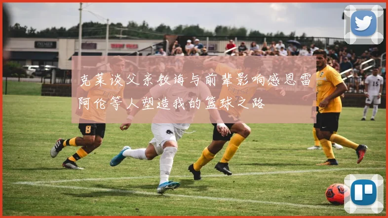 克莱谈父亲教诲与前辈影响感恩雷阿伦等人塑造我的篮球之路
