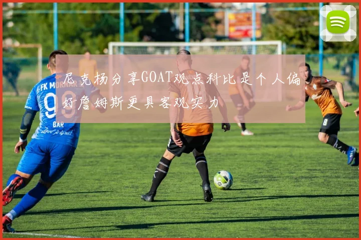 尼克杨分享GOAT观点科比是个人偏好詹姆斯更具客观实力