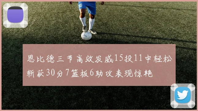 恩比德三节高效发威15投11中轻松斩获30分7篮板6助攻表现惊艳