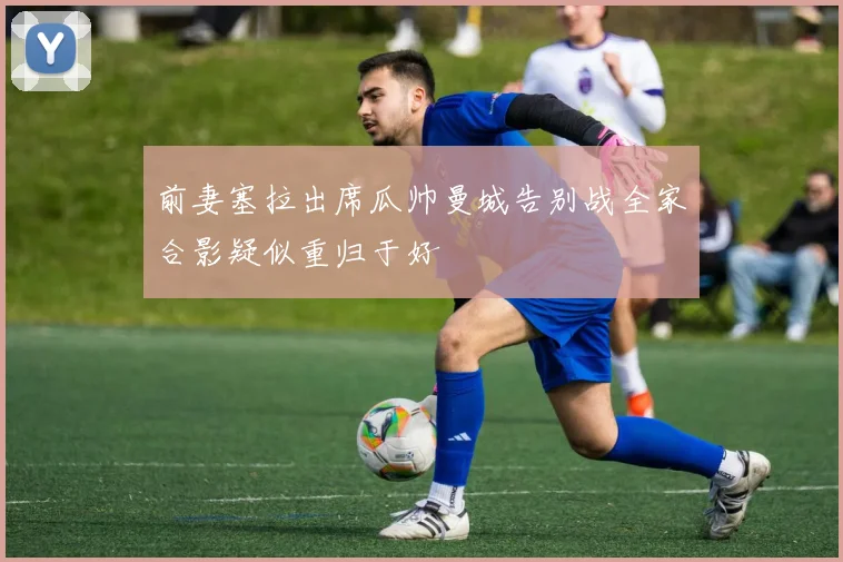 前妻塞拉出席瓜帅曼城告别战全家合影疑似重归于好