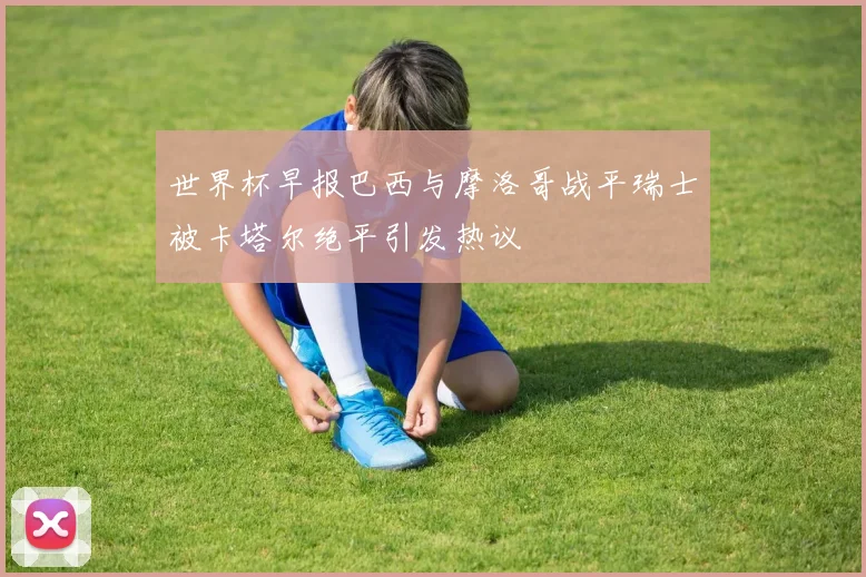 世界杯早报巴西与摩洛哥战平瑞士被卡塔尔绝平引发热议