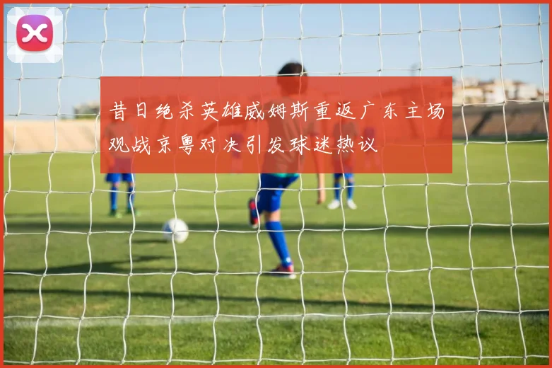 昔日绝杀英雄威姆斯重返广东主场观战京粤对决引发球迷热议