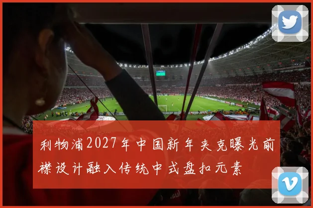 利物浦2027年中国新年夹克曝光前襟设计融入传统中式盘扣元素