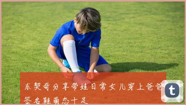 东契奇分享带娃日常女儿穿上爸爸签名鞋萌态十足