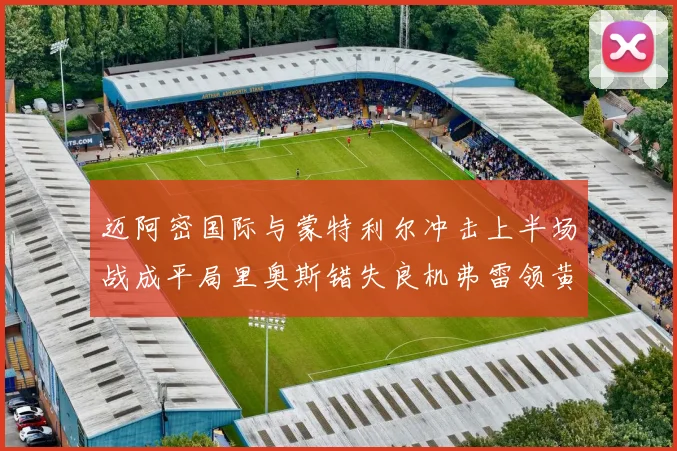 迈阿密国际与蒙特利尔冲击上半场战成平局里奥斯错失良机弗雷领黄牌