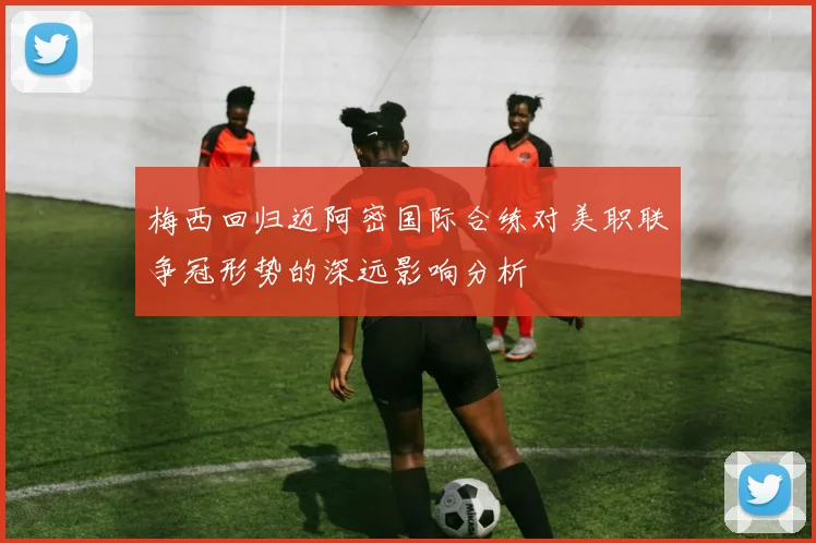 梅西回归迈阿密国际合练对美职联争冠形势的深远影响分析