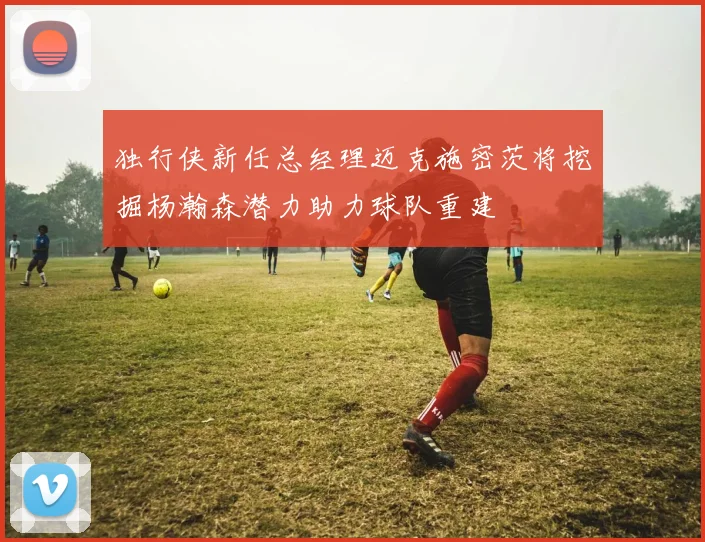 独行侠新任总经理迈克施密茨将挖掘杨瀚森潜力助力球队重建