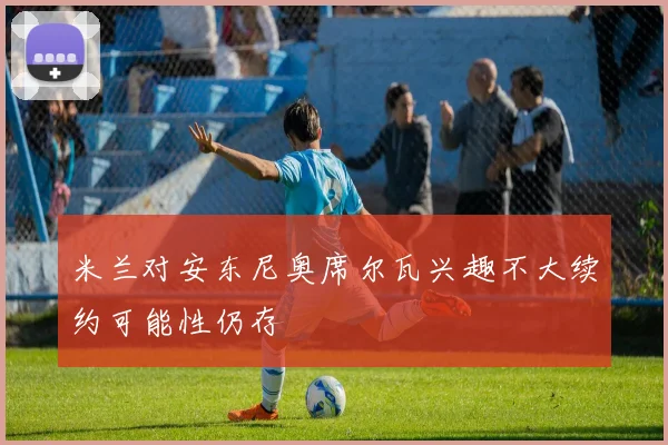 米兰对安东尼奥席尔瓦兴趣不大续约可能性仍存