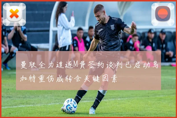 曼联全力追逐M费签约谈判已启动乌加特重伤成转会关键因素