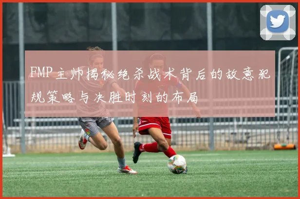 FMP主帅揭秘绝杀战术背后的故意犯规策略与决胜时刻的布局