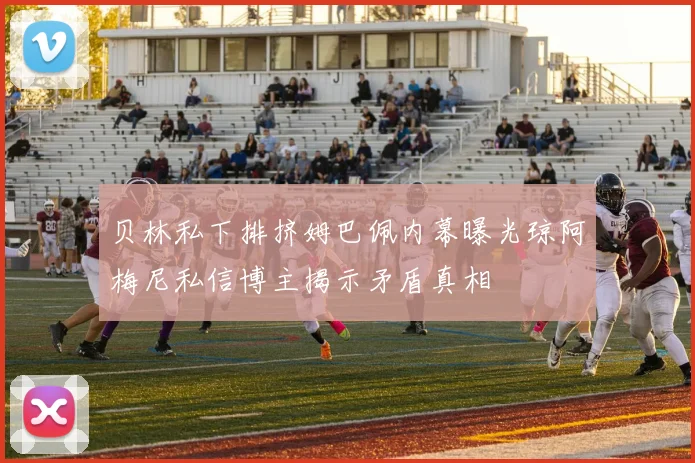 贝林私下排挤姆巴佩内幕曝光琼阿梅尼私信博主揭示矛盾真相